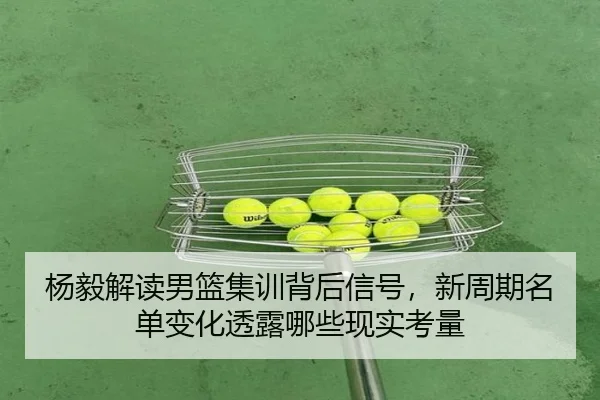 杨毅解读男篮集训背后信号，新周期名单变化透露哪些现实考量